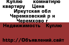Куплю 1,2 -комнатную квартиру  › Цена ­ 800 000 - Иркутская обл., Черемховский р-н, Черемхово г. Недвижимость » Куплю   